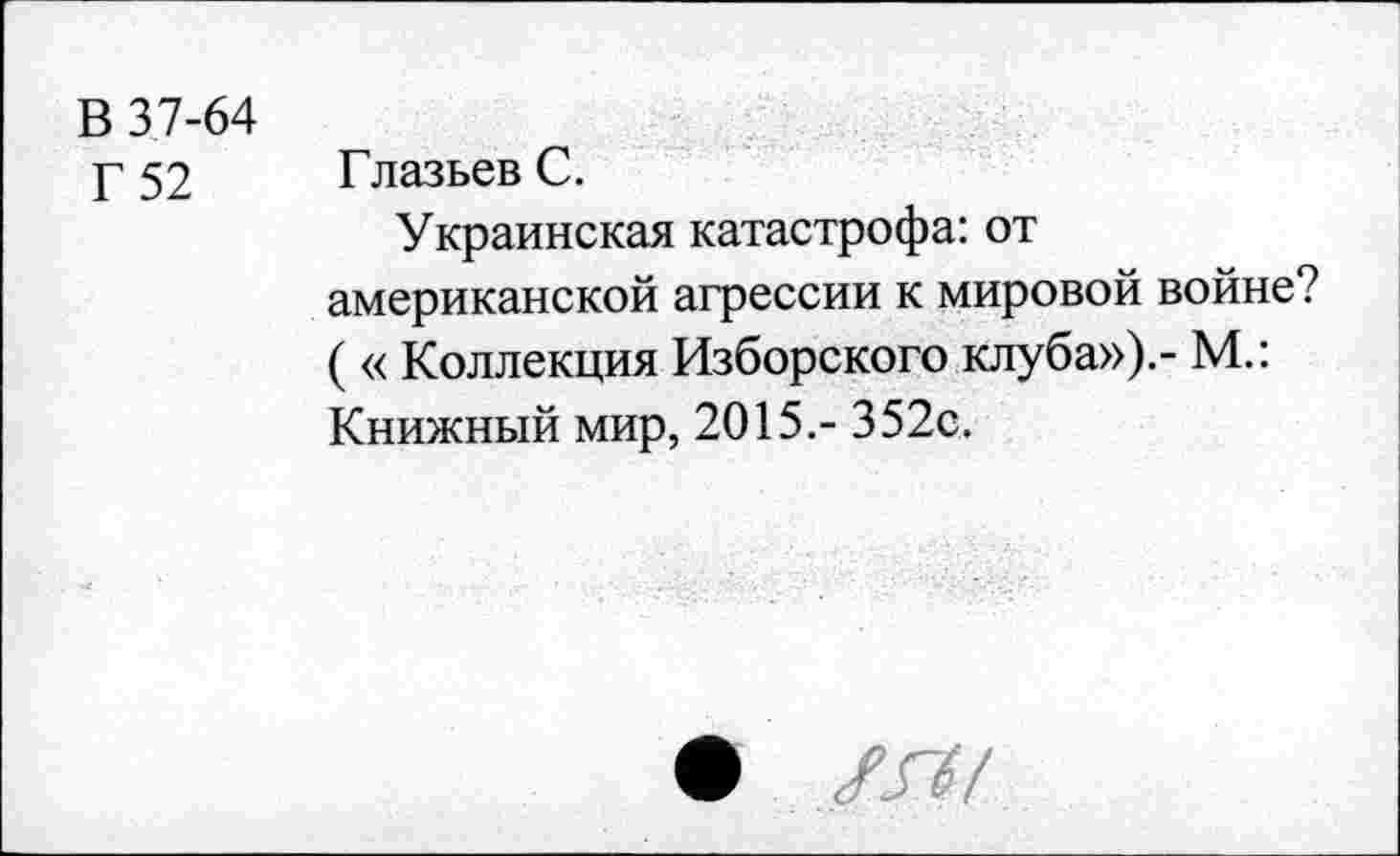 ﻿В 37-64
Г 52
Глазьев С.
Украинская катастрофа: от американской агрессии к мировой войне? ( « Коллекция Изборского клуба»).- М.: Книжный мир, 2015.- 352с.
• ХГ37